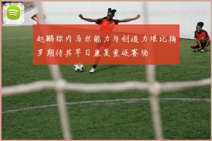 赵鹏称内马尔能力与创造力堪比梅罗期待其早日康复重返赛场