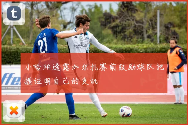 小哈珀透露加尔扎赛前鼓励球队把握证明自己的良机
