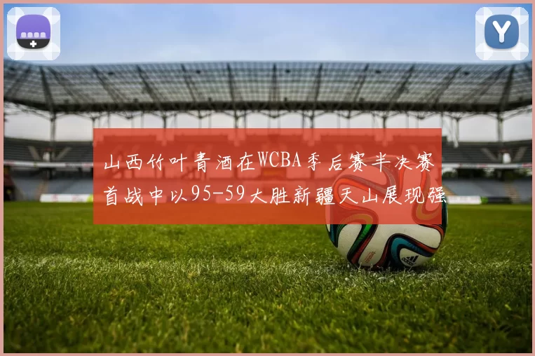 山西竹叶青酒在WCBA季后赛半决赛首战中以95-59大胜新疆天山展现强劲实力