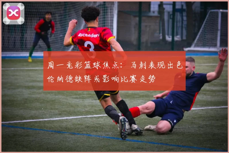 周一竞彩篮球焦点：马刺表现出色伦纳德缺阵或影响比赛走势