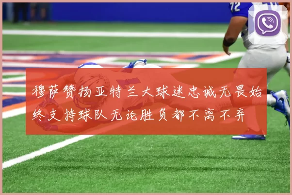 穆萨赞扬亚特兰大球迷忠诚无畏始终支持球队无论胜负都不离不弃