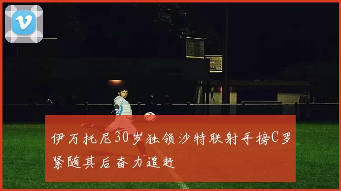 伊万托尼30岁独领沙特联射手榜C罗紧随其后奋力追赶