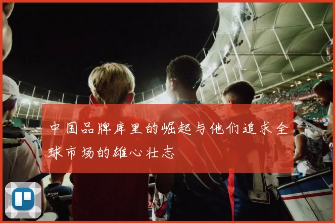 中国品牌库里的崛起与他们追求全球市场的雄心壮志