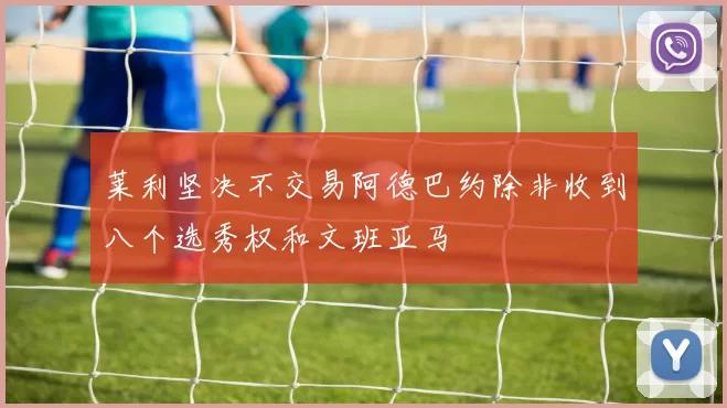 莱利坚决不交易阿德巴约除非收到八个选秀权和文班亚马