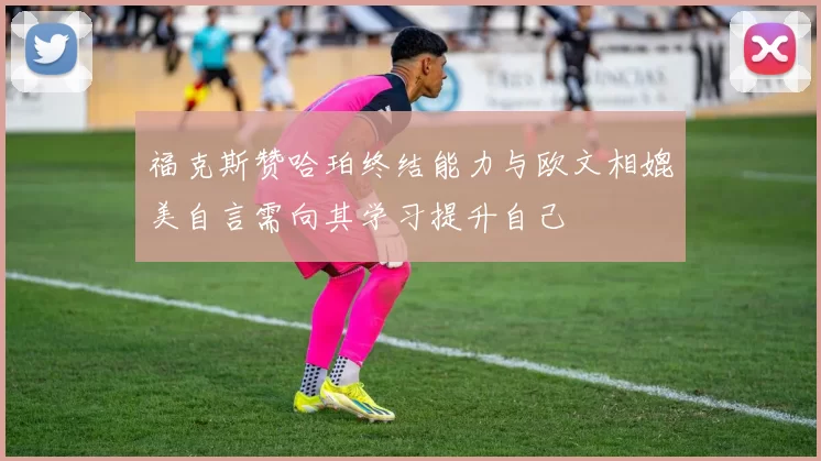 福克斯赞哈珀终结能力与欧文相媲美自言需向其学习提升自己