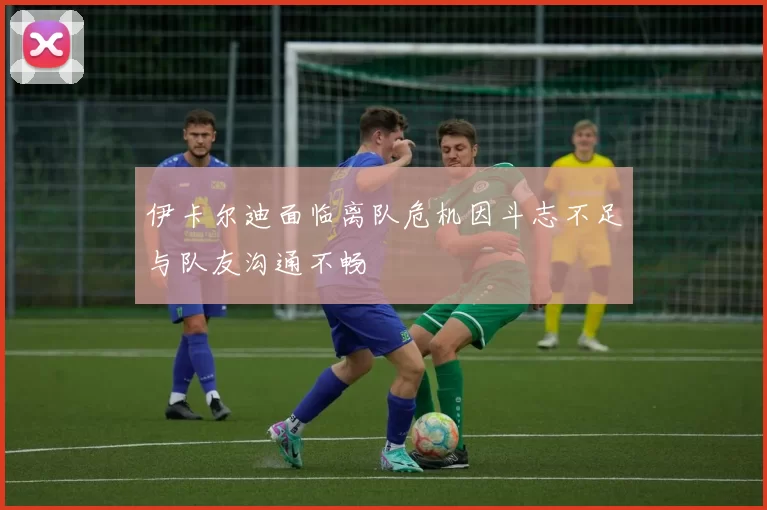 伊卡尔迪面临离队危机因斗志不足与队友沟通不畅
