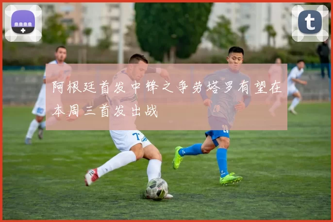 阿根廷首发中锋之争劳塔罗有望在本周三首发出战
