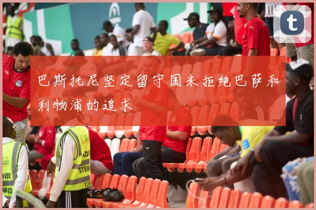 巴斯托尼坚定留守国米拒绝巴萨和利物浦的追求