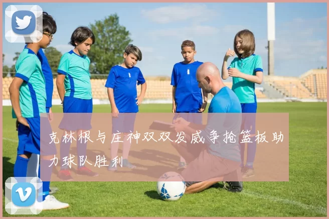 克林根与庄神双双发威争抢篮板助力球队胜利