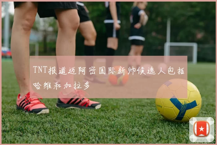 TNT报道迈阿密国际新帅候选人包括哈维和加拉多