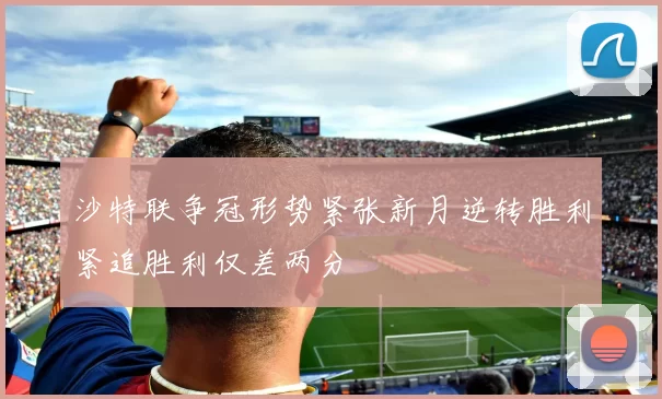 沙特联争冠形势紧张新月逆转胜利紧追胜利仅差两分