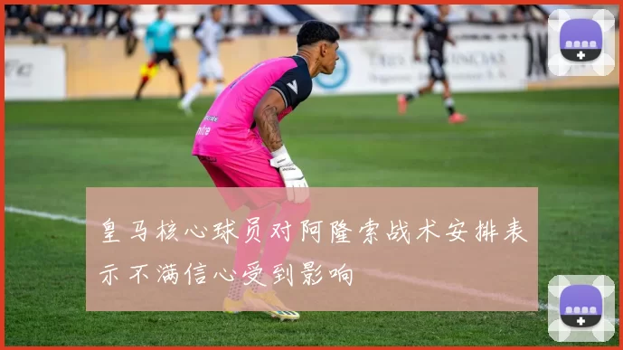 皇马核心球员对阿隆索战术安排表示不满信心受到影响