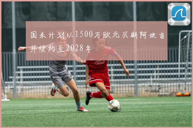 国米计划以1500万欧元买断阿坎吉并续约至2028年