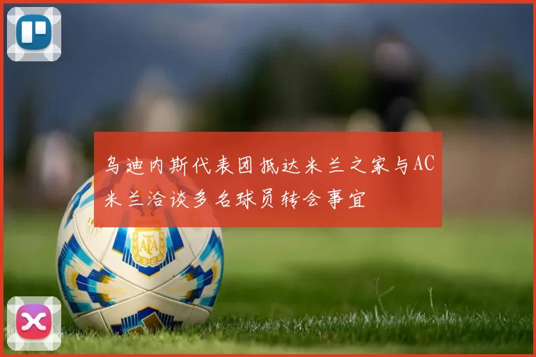 乌迪内斯代表团抵达米兰之家与AC米兰洽谈多名球员转会事宜