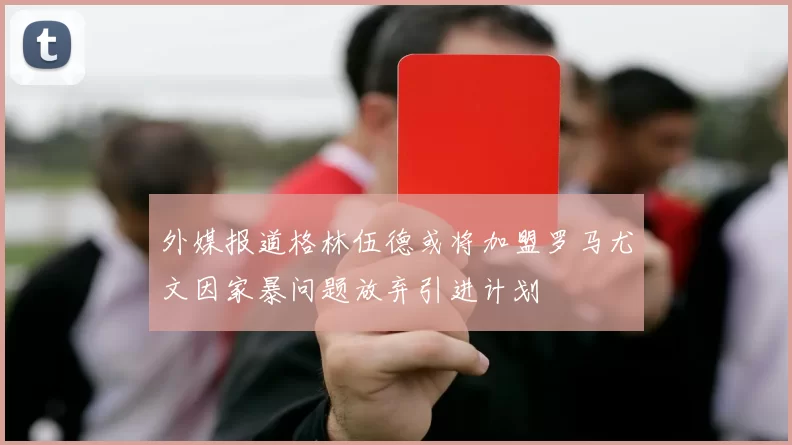 外媒报道格林伍德或将加盟罗马尤文因家暴问题放弃引进计划